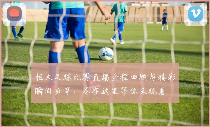 恒大足球比赛直播全程回顾与精彩瞬间分享，尽在这里等你来观看