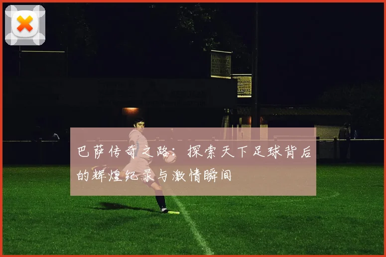 巴萨传奇之路：探索天下足球背后的辉煌纪录与激情瞬间